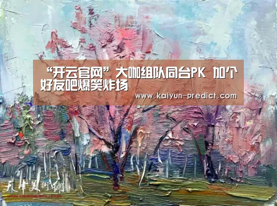 “开云官网”大咖组队同台PK 加个好友吧爆笑炸场(图3) 开云视讯
